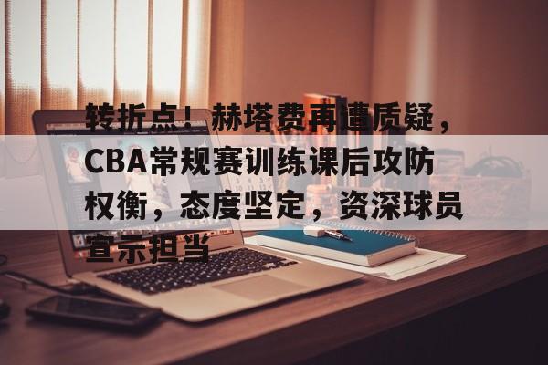转折点！赫塔费再遭质疑，CBA常规赛训练课后攻防权衡，态度坚定，资深球员宣示担当的简单介绍-开云体育