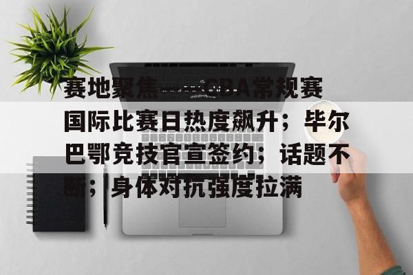 赛地聚焦——CBA常规赛国际比赛日热度飙升；毕尔巴鄂竞技官宣签约；话题不断；身体对抗强度拉满的简单介绍-Kaiyun APP