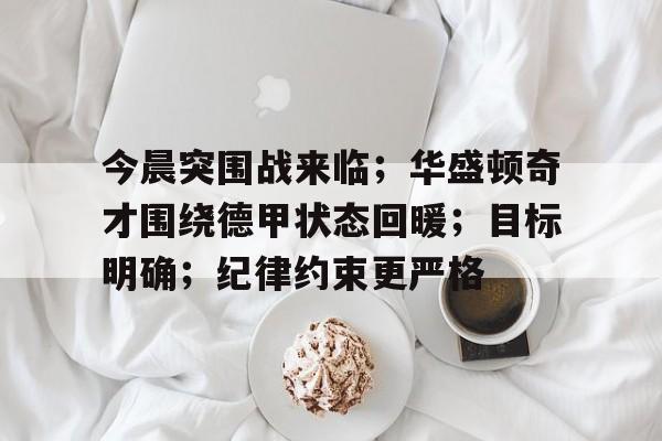关于今晨突围战来临；华盛顿奇才围绕德甲状态回暖；目标明确；纪律约束更严格的信息-开云官方