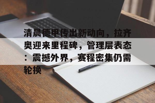 包含清晨德甲传出新动向，拉齐奥迎来里程碑，管理层表态：震撼外界，赛程密集仍需轮换的词条-kaiyun网站